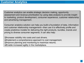 Customer Analytics Customer analytics can enable strategic decision making, opportunity assessment and revenue prioritization by using data analysis to provide insight to marketing, product development, consumer experience, customer relationship and advertising management. Consumer analytics solution can help you build a foundation of data, information and customer relationship management—then use it to effectively profile and create predictive models for delivering the right products, bundles, brands and pricing to diverse consumer segments. It can also help:  Increase visibility into costs and cost drivers.  Implement a comprehensive approach to cost management.  Improve planning and monitoring to maximize returns.  Enable increased agility in the marketplace.  