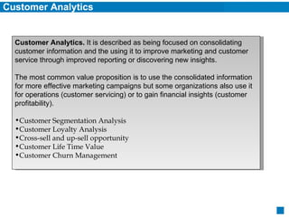Customer Analytics Customer Analytics.  It is described as being focused on consolidating customer information and the using it to improve marketing and customer service through improved reporting or discovering new insights. The most common value proposition is to use the consolidated information for more effective marketing campaigns but some organizations also use it for operations (customer servicing) or to gain financial insights (customer profitability). Customer Segmentation Analysis Customer Loyalty Analysis Cross-sell and up-sell opportunity Customer Life Time Value Customer Churn Management 