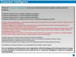 Consumer Intelligence Think of " consumer intelligence " as the sum of all activities that explain overall customer behavior. Customer performance in catalog marketing campaigns.  Customer performance in e-mail marketing campaigns.  Customer performance in online marketing campaigns.  Database Marketing, the traditional role of direct marketing campaign execution. Organic customer performance ... what customers spend when not marketed to (a very important concept in retailing, not well understood in the online environment).  Business Intelligence, the software tools and general ad-hoc queries that help solve generic business questions about customers, merchandise performance, and store performance.  Social Media Experts, folks who thoroughly understand how customers are interacting with tools like Facebook, Blogs, Twitter.  Customer Advocates, the folks who strongly believe that companies require "Chief Customer Officers" to better understand the challenges facing customers.  Multichannel Ombudsmen, the folks who understand customer behavior across channels, and then try to develop strategies like "Buy Online, Pickup In Store" that can be implemented by various channel leaders. Lifetime Value, the net present value of all future customer transactions.  Statistical Modeling, condensing customer behavior down to an equation that explains customer actions.  Marketing Research, including surveys and focus groups.  Merchandise and Market Share Analysis, source from databases like NPD, Scarborough and Simmons. Competitive and Customer Research from organizations like Forrester, Jupiter, Gartner. As our marketing world becomes more fragmented, with terminology and techniques that are unique to each discipline, it will become more important for a "Consumer Intelligence" expert to tie together each discipline. 