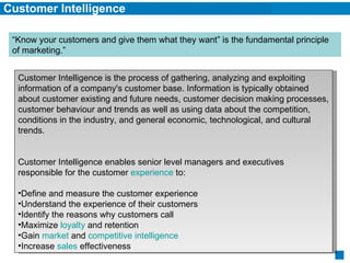 Customer Intelligence Customer Intelligence is the process of gathering, analyzing and exploiting information of a company's customer base. Information is typically obtained about customer existing and future needs, customer decision making processes, customer behaviour and trends as well as using data about the competition, conditions in the industry, and general economic, technological, and cultural trends.  Customer Intelligence enables senior level managers and executives responsible for the customer  experience  to: Define and measure the customer experience  Understand the experience of their customers  Identify the reasons why customers call  Maximize  loyalty  and retention  Gain  market  and  competitive intelligence   Increase  sales  effectiveness  “Know your customers and give them what they want” is the fundamental principle of marketing.” 