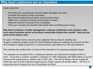 Why loyal customers are so important Loyal customers: Purchase your products and services again and again over time Increase the volume of their purchases Buy beyond traditional purchases, across product lines Refer your company's products and services to others Become immune to the pull of the competition  Give your company the benefit of the doubt when something goes wrong. Why does investing in loyalty management, customer satisfaction and retention make such sound business sense and produce measurable bottom-line results?  Here are just some of the reasons why: It costs 7-10 times more to recruit a new customer than to keep an existing one. A gain in customer loyalty of only 5% can lift lifetime profits per customer by as much as 95% An increase in loyalty of just 2% is, in some sectors, equivalent to a 10% cost reduction. The numbers are similar when it comes to the importance of increasing employee loyalty.  For example, an increase of 5% in employee retention can yield profit increases of 25% or more.  To put this in context, consider a company of 1,000 employees with $200 million in annual revenue that experiences an attrition rate of 20% year.  The cost of attrition will be roughly $4 million per year and the potential negative gross margin impact will be $30 million.   Yet 91% of companies never measure the cost of employee turnover! 