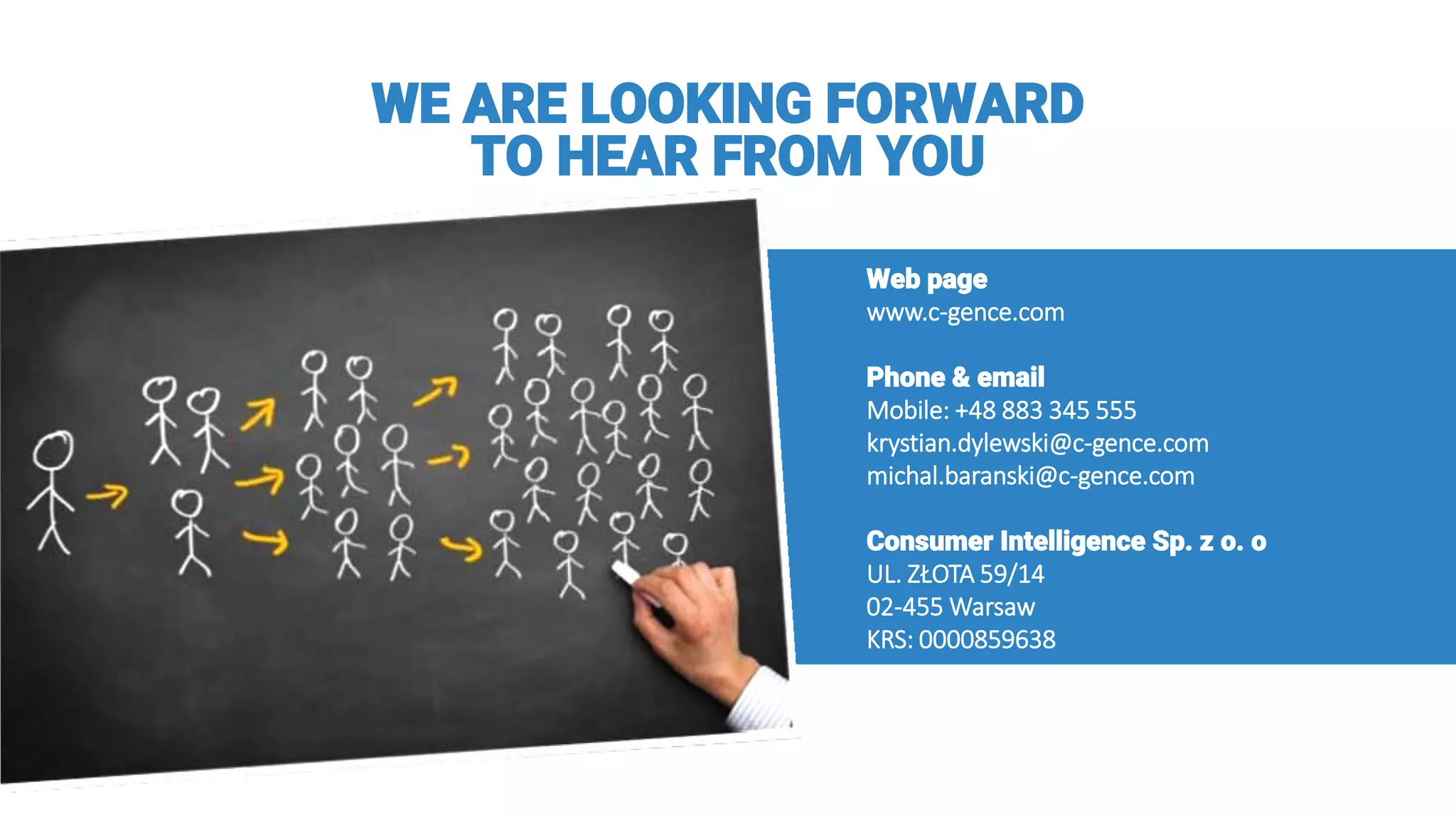 WE ARE LOOKING FORWARD
TO HEAR FROM YOU
Web page
www.c-gence.com
Phone & email
Mobile: +48 883 345 555
krystian.dylewski@c-gence.com
michal.baranski@c-gence.com
Consumer Intelligence Sp. z o. o
UL. ZŁOTA 59/14
02-455 Warsaw
KRS: 0000859638
 
