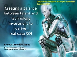 Creating a balance 
between talent and 
technology 
investment to 
derive 
real data ROI 
By Paul Ormonde-James 
@pormondejames – Twitter 
Paulormondejames – Linked in 
Copyright 2014, Paul Ormonde-James. This represents the views of Paul Ormonde-james and not that of any current or past employer 
1 
Competitive Intelligence & Analytics conference 
September 2014 
 
