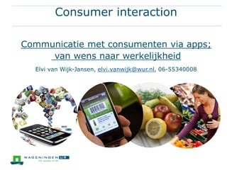 Consumer interaction
Communicatie met consumenten via apps;
van wens naar werkelijkheid
Elvi van Wijk-Jansen, elvi.vanwijk@wur.nl, 06-55340008
 