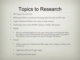 Topics to Research
•   SEO (app store and web)

•   SEM (spend $20 to experiment buying google adwords and FB Ads)

•   Analyze Business Models: How does X make money?

•   Technology buzzwords (HTML5, JQuery, NoSQL, Bootstrap)

•   Mobile

    •   iOS and Android platforms and apps. What does each platform allow
        developers to do? Characteristics of top performing apps? App stores?
        Download a bunch of apps and observe design/mechanics.

•   Trends

    •   Alexa, Comscore, Compete (monthly page views, uniques visitors, time
        on site etc)

    •   AppAnnie (iOS and Google Apps)

    •   AppData (Facebook apps)
 