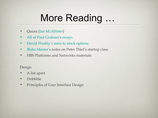 More Reading …
•   Quora (Ian McAllister)
•   All of Paul Graham’s essays
•   David Weekly’s intro to stock options
•   Blake Master’s notes on Peter Thiel’s startup class
•   HBS Platforms and Networks materials


Design
•   A list apart
•   Dribbble
•   Principles of User Interface Design
 