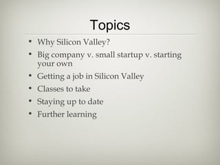 Topics
• Why Silicon Valley?
• Big company v. small startup v. starting
  your own
• Getting a job in Silicon Valley
• Classes to take
• Staying up to date
• Further learning
 