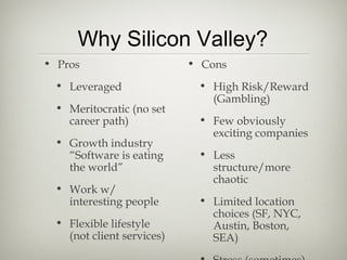 Why Silicon Valley?
• Pros                     • Cons
 • Leveraged                • High Risk/Reward
                              (Gambling)
 • Meritocratic (no set
   career path)             • Few obviously
                              exciting companies
 • Growth industry
   “Software is eating      • Less
   the world”                 structure/more
                              chaotic
 • Work w/
   interesting people       • Limited location
                              choices (SF, NYC,
 • Flexible lifestyle         Austin, Boston,
   (not client services)      SEA)
 