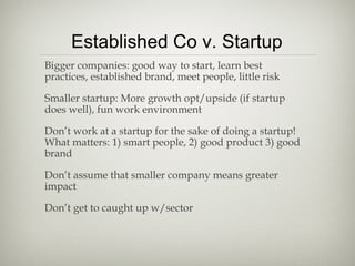 Established Co v. Startup
Bigger companies: good way to start, learn best
practices, established brand, meet people, little risk

Smaller startup: More growth opt/upside (if startup
does well), fun work environment

Don’t work at a startup for the sake of doing a startup!
What matters: 1) smart people, 2) good product 3) good
brand

Don’t assume that smaller company means greater
impact

Don’t get to caught up w/sector
 