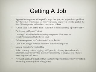 Getting A Job
•   Approach companies with specific ways that you can help solve a problem
    they have (i.e. wireframes for how you would improve a specific part of the
    site). SV companies value doers more than talkers.
•   “Check your MBA at the door.” An MBA is not necessarily a positive in SV.
•   Participate in Quora/Twitter
•   Leverage LinkedIn (find interesting companies. Reach out to
    people/companies that interest you)
•   Follow companies you’re interested in on Twitter
•   Look at VC/angel websites for list of portfolio companies
•   Make a portfolio/website/blog
•   If the company not too big (e.g. <100 people) take any job and transfer
    internally. Don’t worry too much about seniority of original role--there’s
    room to grow and move!
•   Network early, but realize that startup opportunities come very late in
    recruiting season (often May/June)
 