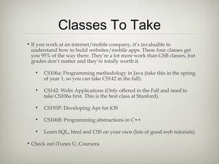 Classes To Take
• If you work at an internet/mobile company, it’s invaluable to
  understand how to build websites/mobile apps. These four classes get
  you 95% of the way there. They’re a lot more work than GSB classes, but
  grades don’t matter and they’re totally worth it.

   •   CS106a: Programming methodology in Java (take this in the spring
       of year 1, so you can take CS142 in the fall).

   •   CS142: Webs Applications (Only offered in the Fall and need to
       take CS106a first. This is the best class at Stanford).

   •   CS193P: Developing Aps for iOS

   •   CS106B: Programming abstractions in C++

   •   Learn SQL, html and CSS on your own (lots of good web tutorials)

• Check out iTunes U, Coursera
 