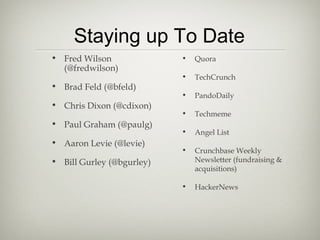 Staying up To Date
• Fred Wilson              •   Quora
  (@fredwilson)
                           •   TechCrunch
• Brad Feld (@bfeld)
                           •   PandoDaily
• Chris Dixon (@cdixon)
                           •   Techmeme
• Paul Graham (@paulg)
                           •   Angel List
• Aaron Levie (@levie)
                           •   Crunchbase Weekly
• Bill Gurley (@bgurley)       Newsletter (fundraising &
                               acquisitions)

                           •   HackerNews
 