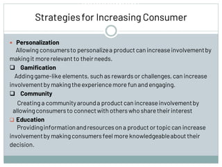 Involvement
Strategiesfor Increasing Consumer
 Personalization
Allowing consumersto personalizea product can increaseinvolvementby
makingit morerelevant to their needs.
❑ Gamification
Addinggame-like elements, such as rewardsor challenges,can increase
involvementby makingtheexperiencemore fun and engaging.
❑ Community
Creating a communityarounda productcan increaseinvolvementby
allowingconsumersto connectwith otherswho sharetheir interest
❑ Education
Providinginformationandresourceson a product or topiccan increase
involvementby makingconsumersfeel more knowledgeableabout their
decision.
 