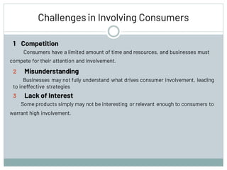 Challengesin Involving Consumers
1 Competition
Consumers have a limited amount of time and resources, and businesses must
compete for their attention and involvement.
2 Misunderstanding
Businesses may not fully understand what drives consumer involvement, leading
to ineffective strategies
3 Lack of Interest
Some products simply may not be interesting or relevant enough to consumers to
warrant high involvement.
 