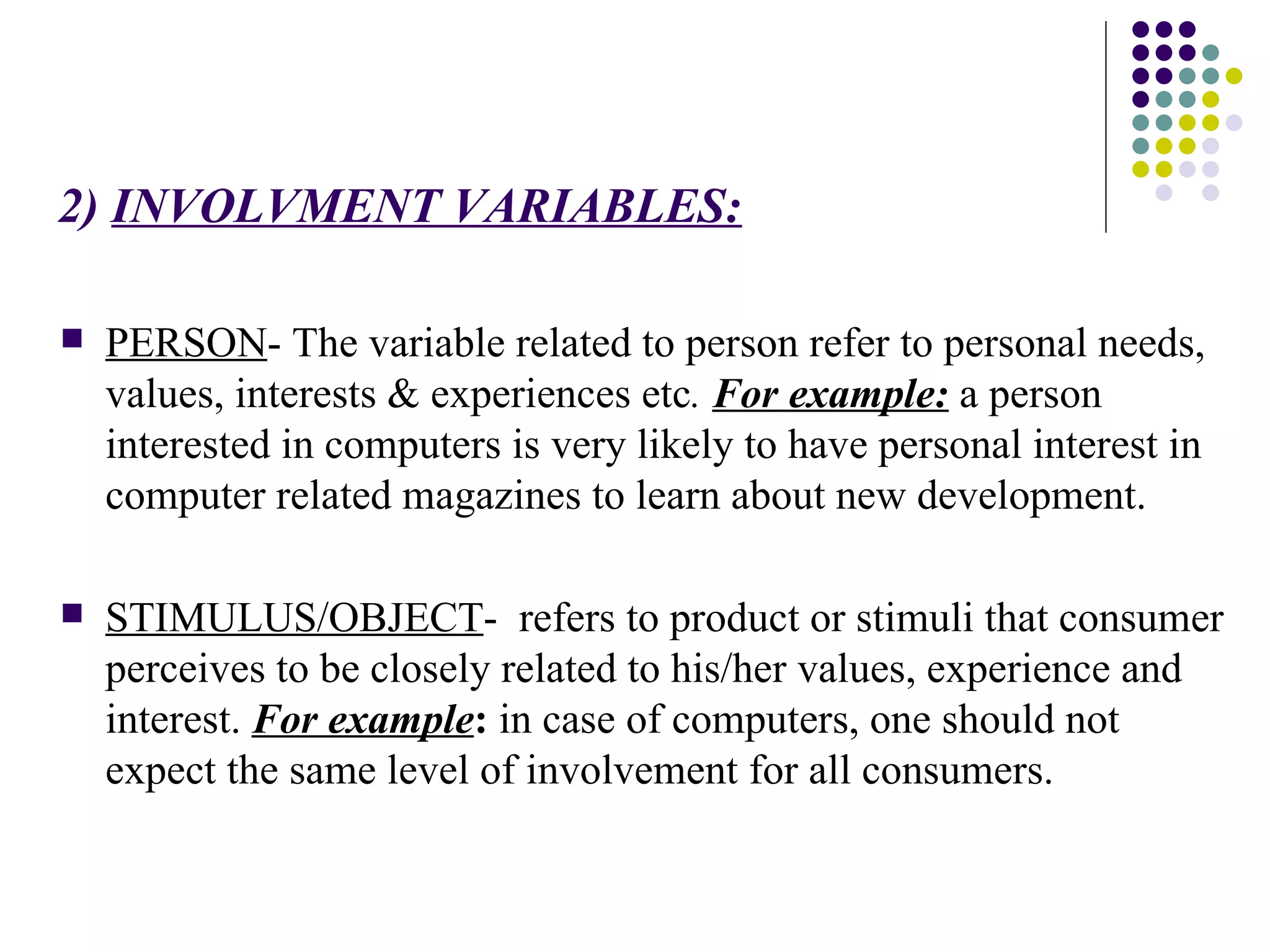 2)   INVOLVMENT VARIABLES: PERSON - The variable related to person refer to personal needs, values, interests & experiences etc .  For example:  a person interested in computers is very likely to have personal interest in computer related magazines to learn about new development.  STIMULUS/OBJECT -  refers to product or stimuli that consumer perceives to be closely related to his/her values, experience and interest.  For example :  in case of computers, one should not expect the same level of involvement for all consumers.  