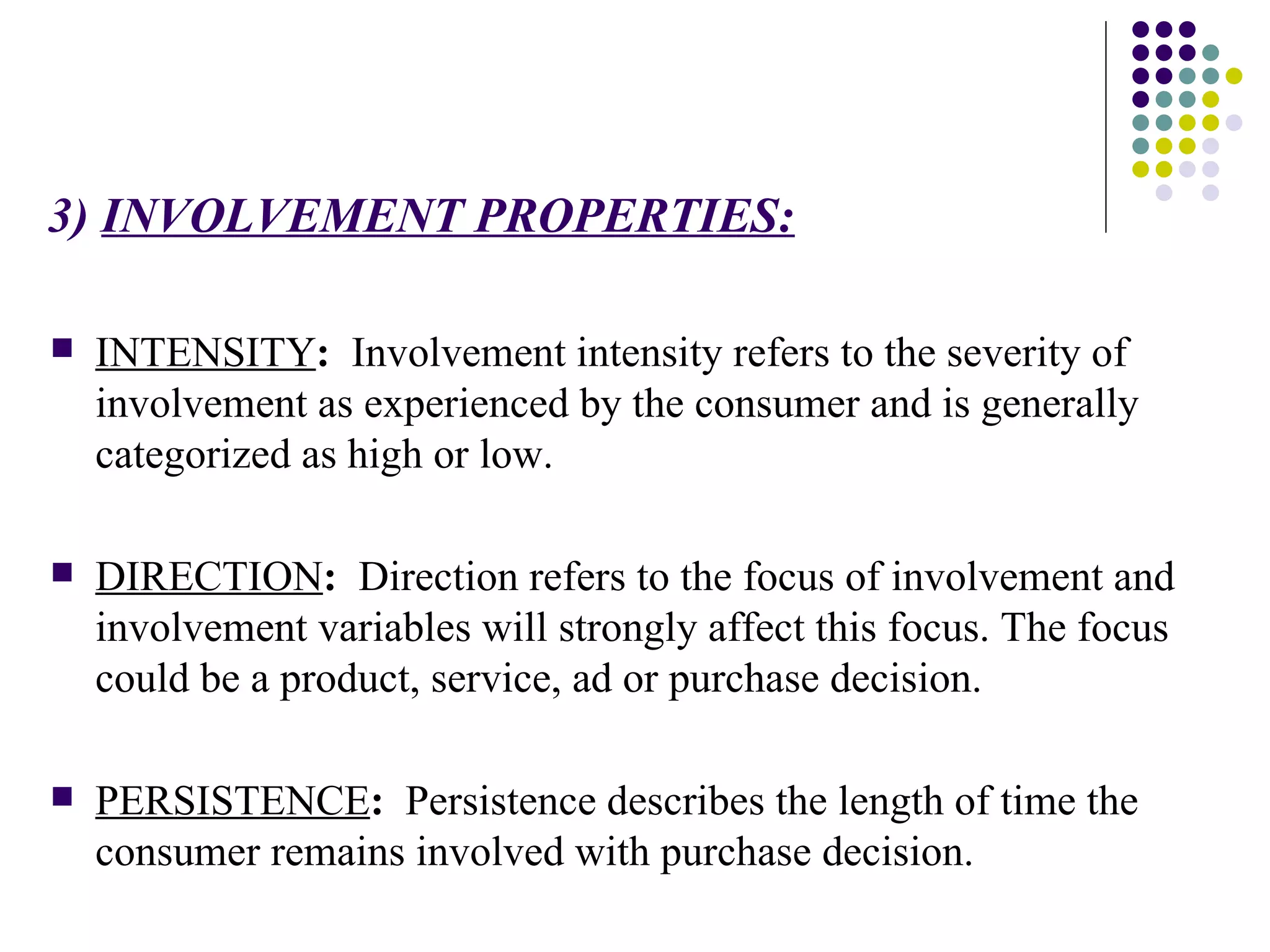 3)  INVOLVEMENT PROPERTIES: INTENSITY :   Involvement intensity refers to the severity of involvement as experienced by the consumer and is generally categorized as high or low. DIRECTION :   Direction refers to the focus of involvement and involvement variables will strongly affect this focus. The focus could be a product, service, ad or purchase decision. PERSISTENCE :   Persistence describes the length of time the consumer remains involved with purchase decision. 