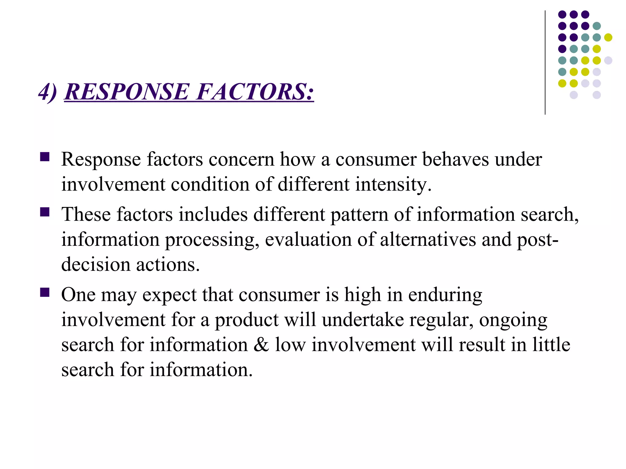 4)  RESPONSE FACTORS: Response factors concern how a consumer behaves under involvement condition of different intensity. These factors includes different pattern of information search, information processing, evaluation of alternatives and post-decision actions. One may expect that consumer is high in enduring involvement for a product will undertake regular, ongoing search for information & low involvement will result in little  search for information. 