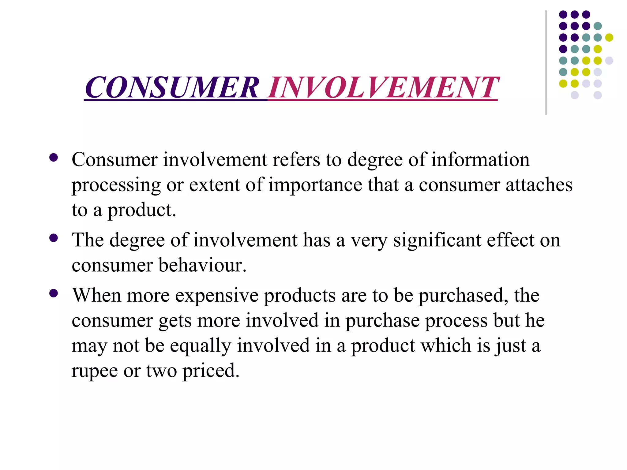 CONSUMER  INVOLVEMENT Consumer involvement refers to degree of information processing or extent of importance that a consumer attaches to a product. The degree of involvement has a very significant effect on consumer behaviour. When more expensive products are to be purchased, the consumer gets more involved in purchase process but he may not be equally involved in a product which is just a rupee or two priced. 