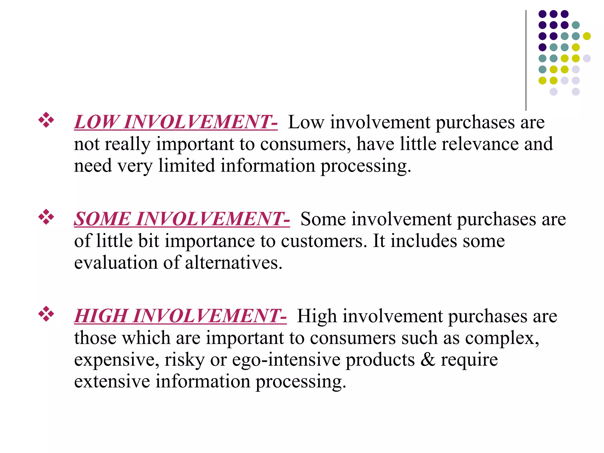 LOW INVOLVEMENT-   Low involvement purchases are not really important to consumers, have little relevance and need very limited information processing. SOME INVOLVEMENT-   Some involvement purchases are of little bit importance to customers. It includes some evaluation of alternatives. HIGH INVOLVEMENT-   High involvement purchases are those which are important to consumers such as complex, expensive, risky or ego-intensive products & require extensive information processing. 
