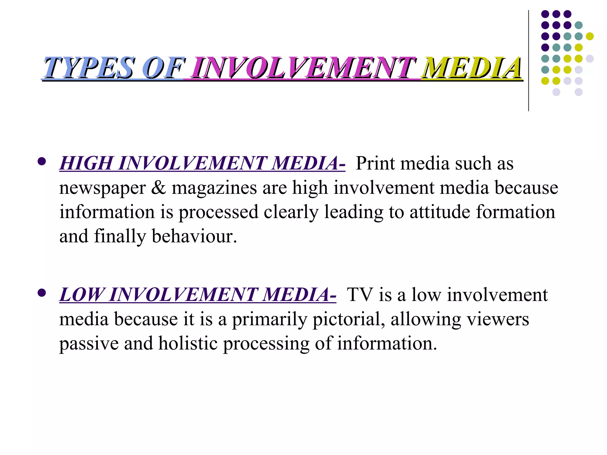 TYPES OF  INVOLVEMENT  MEDIA HIGH INVOLVEMENT MEDIA-   Print media such as newspaper & magazines are high involvement media because information is processed clearly leading to attitude formation and finally behaviour. LOW INVOLVEMENT MEDIA-   TV is a low involvement media because it is a primarily pictorial, allowing viewers passive and holistic processing of information.  
