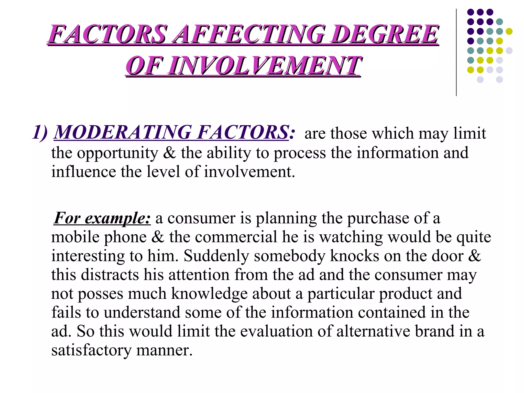 FACTORS AFFECTING DEGREE OF INVOLVEMENT 1)  MODERATING FACTORS :   are those which may limit the opportunity & the ability to process the information and influence the level of involvement. For example:  a consumer is planning the purchase of a mobile phone & the commercial he is watching would be quite interesting to him. Suddenly somebody knocks on the door & this distracts his attention from the ad and the consumer may not posses much knowledge about a particular product and fails to understand some of the information contained in the ad. So this would limit the evaluation of alternative brand in a satisfactory manner. 