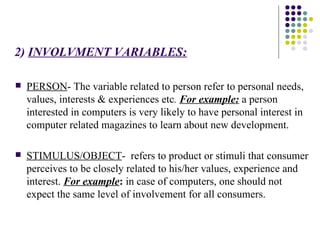 2)   INVOLVMENT VARIABLES: PERSON - The variable related to person refer to personal needs, values, interests & experiences etc .  For example:  a person interested in computers is very likely to have personal interest in computer related magazines to learn about new development.  STIMULUS/OBJECT -  refers to product or stimuli that consumer perceives to be closely related to his/her values, experience and interest.  For example :  in case of computers, one should not expect the same level of involvement for all consumers.  