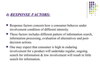 4)  RESPONSE FACTORS: Response factors concern how a consumer behaves under involvement condition of different intensity. These factors includes different pattern of information search, information processing, evaluation of alternatives and post-decision actions. One may expect that consumer is high in enduring involvement for a product will undertake regular, ongoing search for information & low involvement will result in little  search for information. 