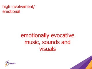 high involvement/
emotional
emotionally evocative
music, sounds and
visuals
 