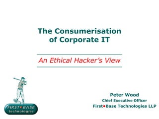 The Consumerisation of Corporate IT Peter Wood Chief Executive Officer First • Base Technologies LLP An Ethical Hacker’s View 