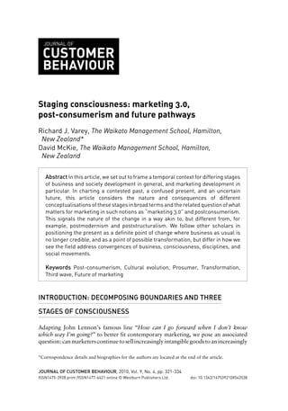 JOURNAL OF

  CUSTOMER
  BEHAVIOUR

Staging consciousness: marketing 3.0,
post-consumerism and future pathways
Richard J. Varey, The Waikato Management School, Hamilton,
 New Zealand*
David McKie, The Waikato Management School, Hamilton,
 New Zealand

   Abstract In this article, we set out to frame a temporal context for differing stages
   of business and society development in general, and marketing development in
   particular. In charting a contested past, a confused present, and an uncertain
   future, this article considers the nature and consequences of different
   conceptualisations of these stages in broad terms and the related question of what
   matters for marketing in such notions as “marketing 3.0” and postconsumerism.
   This signals the nature of the change in a way akin to, but different from, for
   example, postmodernism and poststructuralism. We follow other scholars in
   positioning the present as a definite point of change where business as usual is
   no longer credible, and as a point of possible transformation, but differ in how we
   see the field address convergences of business, consciousness, disciplines, and
   social movements.

   Keywords Post-consumerism, Cultural evolution, Prosumer, Transformation,
   Third wave, Future of marketing



INTRODUCTION: DECOMPOSING BOUNDARIES AND THREE

STAGES OF CONSCIOUSNESS

Adapting John Lennon’s famous line “How can I go forward when I don’t know
which way I’m going?” to better fit contemporary marketing, we pose an associated
question: can marketers continue to sell increasingly intangible goods to an increasingly

*Correspondence details and biographies for the authors are located at the end of the article.


JOURNAL OF CUSTOMER BEHAVIOUR, 2010, Vol. 9, No. 4, pp. 321-334
ISSN1475-3928 print /ISSN1477-6421 online © Westburn Publishers Ltd.         doi: 10.1362/147539210X543538
 
