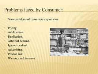 Problems faced by Consumer:
- Some problems of consumers exploitation

•
•
•
•
•
•
•
•

Pricing.
Adulteration.
Duplication.
Artificial demand.
Ignore standard.
Advertising.
Product risk.
Warranty and Services.

 