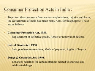 Consumer Protection Acts in India :
- To protect the consumers from various exploitations, injuries and harm,
the Government of India has made many Acts, for this purpose. These
are as follows :

• Consumer Protection Act, 1986.
- Replacement of defective goods, Repair or removal of defects.

• Sale of Goods Act, 1930.
- Sale, purchase transactions, Mode of payment, Rights of buyers

• Drugs & Cosmetics Act, 1940.
- Enhances penalties for certain offences related to spurious and

adulterated drugs.

 