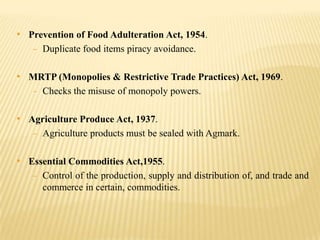 • Prevention of Food Adulteration Act, 1954.
- Duplicate food items piracy avoidance.

• MRTP (Monopolies & Restrictive Trade Practices) Act, 1969.
- Checks the misuse of monopoly powers.

• Agriculture Produce Act, 1937.
- Agriculture products must be sealed with Agmark.

• Essential Commodities Act,1955.
- Control of the production, supply and distribution of, and trade and

commerce in certain, commodities.

 