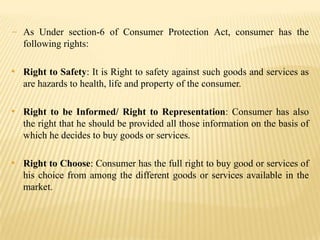 - As Under section-6 of Consumer Protection Act, consumer has the
following rights:

• Right to Safety: It is Right to safety against such goods and services as
are hazards to health, life and property of the consumer.

• Right to be Informed/ Right to Representation: Consumer has also
the right that he should be provided all those information on the basis of
which he decides to buy goods or services.

• Right to Choose: Consumer has the full right to buy good or services of
his choice from among the different goods or services available in the
market.

 