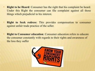 • Right to be Heard: Consumer has the right that his complaint be heard.
Under this Right the consumer can file complaint against all those
things which prejudicial to his interest.

• Right to Seek redress: This provides compensation to consumer
against unfair trade practice of the seller.

• Right to Consumer education: Consumer education refers to educate
the consumer constantly with regards to their rights and awareness of
the loss they suffer

 
