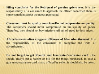 • Filing complaint for the Redressal of genuine grievances: It is the
responsibility of a consumer to approach the officer concerned there is
some complaint about the goods purchased.

• Consumer must be quality conscious/Do not compromise on quality:
The consumers should never compromise on the quality of goods.
Therefore, they should not buy inferior stuff out of greed for less prices.

• Advertisements often exaggerate/Beware of false advertisement: It is
the responsibility of the consumers to recognize the truth of
advertisement.

• Do not forget to get Receipt and Guarantee/warrantee card: One
should always get a receipt or bill for the things purchased. In case a
guarantee/warrantee card is also offered by seller, it should also be taken.

 