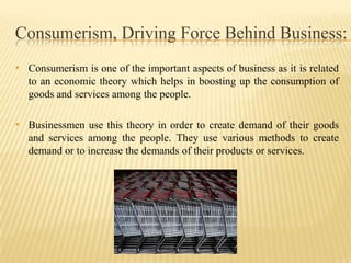 Consumerism, Driving Force Behind Business:
• Consumerism is one of the important aspects of business as it is related
to an economic theory which helps in boosting up the consumption of
goods and services among the people.

• Businessmen use this theory in order to create demand of their goods
and services among the people. They use various methods to create
demand or to increase the demands of their products or services.

 