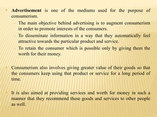 • Advertisement is one of the mediums used for the purpose of
consumerism.
- The main objective behind advertising is to augment consumerism
in order to promote interests of the consumers.
- To disseminate information in a way that they automatically feel
attractive towards the particular product and service.
- To retain the consumer which is possible only by giving them the
worth for their money.

• Consumerism also involves giving greater value of their goods so that
the consumers keep using that product or service for a long period of
time.

• It is also aimed at providing services and worth for money in such a
manner that they recommend these goods and services to other people
as well.

 