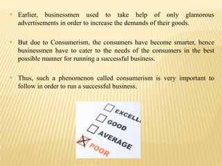 • Earlier, businessmen used to take help of only glamorous
advertisements in order to increase the demands of their goods.

• But due to Consumerism, the consumers have become smarter, hence
businessmen have to cater to the needs of the consumers in the best
possible manner for running a successful business.

• Thus, such a phenomenon called consumerism is very important to
follow in order to run a successful business.

 