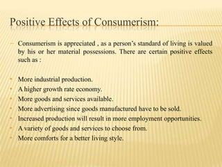 Positive Effects of Consumerism:
- Consumerism is appreciated , as a person’s standard of living is valued
by his or her material possessions. There are certain positive effects
such as :

•
•
•
•
•
•
•

More industrial production.
A higher growth rate economy.
More goods and services available.
More advertising since goods manufactured have to be sold.
Increased production will result in more employment opportunities.
A variety of goods and services to choose from.
More comforts for a better living style.

 