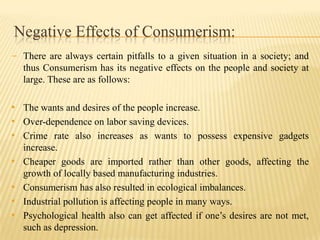 Negative Effects of Consumerism:
- There are always certain pitfalls to a given situation in a society; and
thus Consumerism has its negative effects on the people and society at
large. These are as follows:

• The wants and desires of the people increase.
• Over-dependence on labor saving devices.
• Crime rate also increases as wants to possess expensive gadgets
•

•
•
•

increase.
Cheaper goods are imported rather than other goods, affecting the
growth of locally based manufacturing industries.
Consumerism has also resulted in ecological imbalances.
Industrial pollution is affecting people in many ways.
Psychological health also can get affected if one’s desires are not met,
such as depression.

 