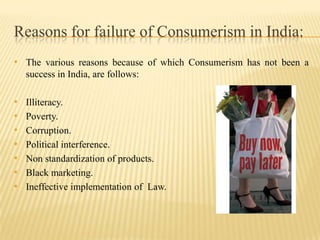 Reasons for failure of Consumerism in India:
• The various reasons because of which Consumerism has not been a
success in India, are follows:

•
•
•
•
•
•
•

Illiteracy.
Poverty.
Corruption.
Political interference.
Non standardization of products.
Black marketing.
Ineffective implementation of Law.

 