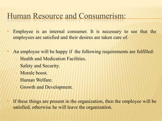 Human Resource and Consumerism:
• Employee is an internal consumer. It is necessary to see that the
employees are satisfied and their desires are taken care of.

• An employee will be happy if the following requirements are fulfilled:
- Health and Medication Facilities.
- Safety and Security.

- Morale boost.
- Human Welfare.
- Growth and Development.

• If these things are present in the organization, then the employee will be
satisfied, otherwise he will leave the organization.

 