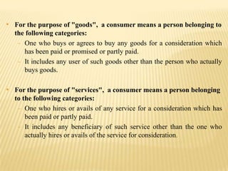 • For the purpose of "goods", a consumer means a person belonging to
the following categories:
- One who buys or agrees to buy any goods for a consideration which
has been paid or promised or partly paid.
- It includes any user of such goods other than the person who actually
buys goods.

• For the purpose of "services", a consumer means a person belonging
to the following categories:
- One who hires or avails of any service for a consideration which has
been paid or partly paid.
- It includes any beneficiary of such service other than the one who
actually hires or avails of the service for consideration.

 