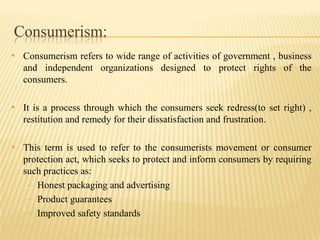Consumerism:
• Consumerism refers to wide range of activities of government , business
and independent organizations designed to protect rights of the
consumers.

• It is a process through which the consumers seek redress(to set right) ,
restitution and remedy for their dissatisfaction and frustration.

• This term is used to refer to the consumerists movement or consumer
protection act, which seeks to protect and inform consumers by requiring
such practices as:
- Honest packaging and advertising
- Product guarantees
- Improved safety standards

 