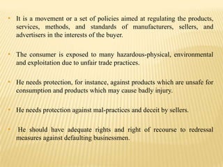 • It is a movement or a set of policies aimed at regulating the products,
services, methods, and standards of manufacturers, sellers, and
advertisers in the interests of the buyer.

• The consumer is exposed to many hazardous-physical, environmental
and exploitation due to unfair trade practices.

• He needs protection, for instance, against products which are unsafe for
consumption and products which may cause badly injury.

• He needs protection against mal-practices and deceit by sellers.
• He should have adequate rights and right of recourse to redressal
measures against defaulting businessmen.

 