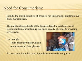 Need for Consumerism:
• In India the existing markets of products run in shortage , adulteration &
black market prices.

• The profit making attitude of the business failed to discharge social
responsibilities of maintaining fair price, quality of goods & providing
services etc.

• For example:
- Tooth paste tube filled with air.
- Adulteration in Pure ghee etc.

• To over come from that type of problem consumerism originate.

 