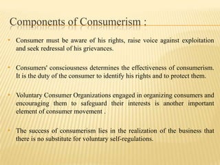 Components of Consumerism :
• Consumer must be aware of his rights, raise voice against exploitation
and seek redressal of his grievances.

• Consumers' consciousness determines the effectiveness of consumerism.
It is the duty of the consumer to identify his rights and to protect them.

• Voluntary Consumer Organizations engaged in organizing consumers and
encouraging them to safeguard their interests is another important
element of consumer movement .

• The success of consumerism lies in the realization of the business that
there is no substitute for voluntary self-regulations.

 