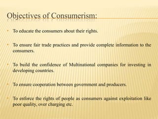 Objectives of Consumerism:
• To educate the consumers about their rights.

• To ensure fair trade practices and provide complete information to the
consumers.

• To build the confidence of Multinational companies for investing in
developing countries.

• To ensure cooperation between government and producers.

• To enforce the rights of people as consumers against exploitation like
poor quality, over charging etc.

 