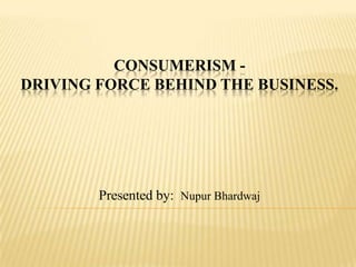 CONSUMERISM DRIVING FORCE BEHIND THE BUSINESS.

Presented by: Nupur Bhardwaj

 